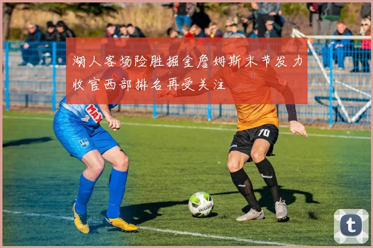 湖人客场险胜掘金詹姆斯末节发力收官西部排名再受关注