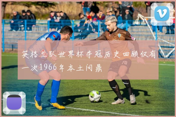 英格兰队世界杯夺冠历史回顾仅有一次1966年本土问鼎