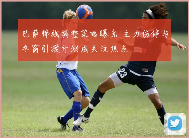 巴萨锋线调整策略曝光 主力伤停与冬窗引援计划成关注焦点