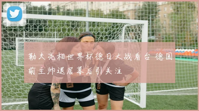 勒夫亮相世界杯德日大战看台 德国前主帅退居幕后引关注