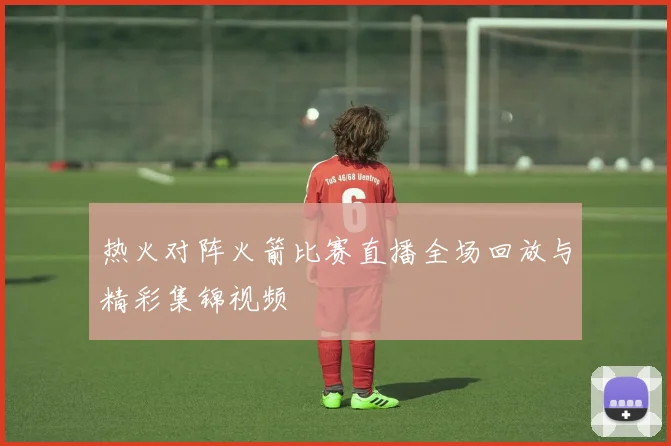 热火对阵火箭比赛直播全场回放与精彩集锦视频