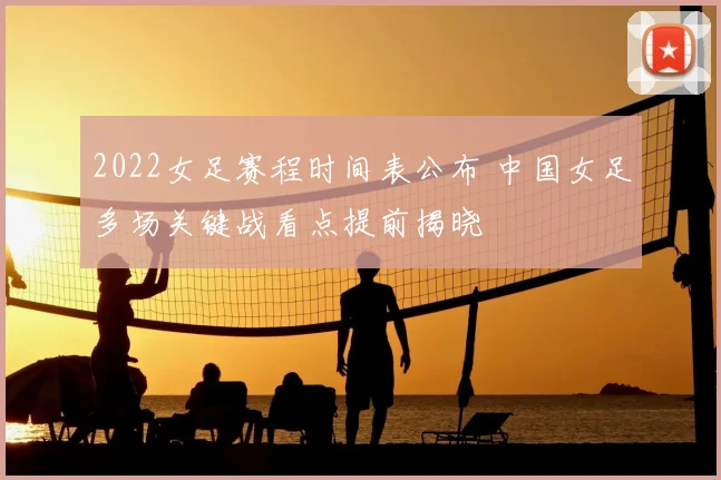 2022女足赛程时间表公布 中国女足多场关键战看点提前揭晓
