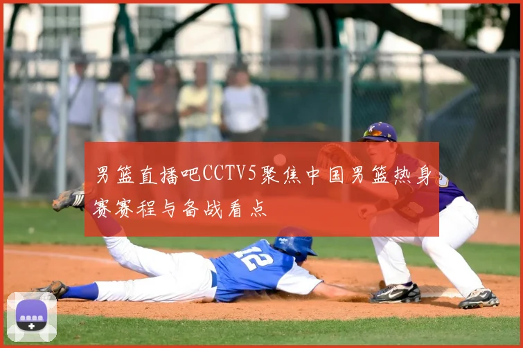 男篮直播吧CCTV5聚焦中国男篮热身赛赛程与备战看点