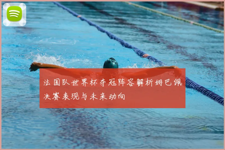 法国队世界杯夺冠阵容解析姆巴佩决赛表现与未来动向