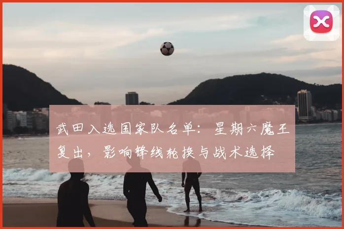 武田入选国家队名单:星期六魔王复出,影响锋线轮换与战术选择