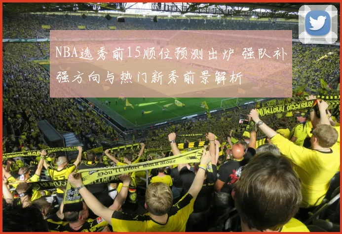 NBA选秀前15顺位预测出炉 强队补强方向与热门新秀前景解析