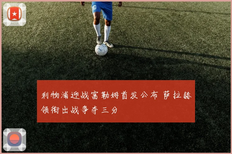利物浦迎战富勒姆首发公布 萨拉赫领衔出战争夺三分