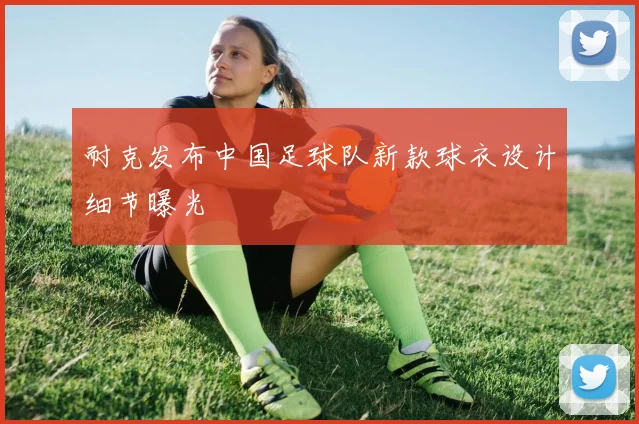 耐克发布中国足球队新款球衣设计细节曝光