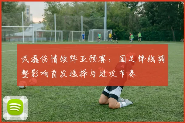 武磊伤情缺阵亚预赛,国足锋线调整影响首发选择与进攻节奏