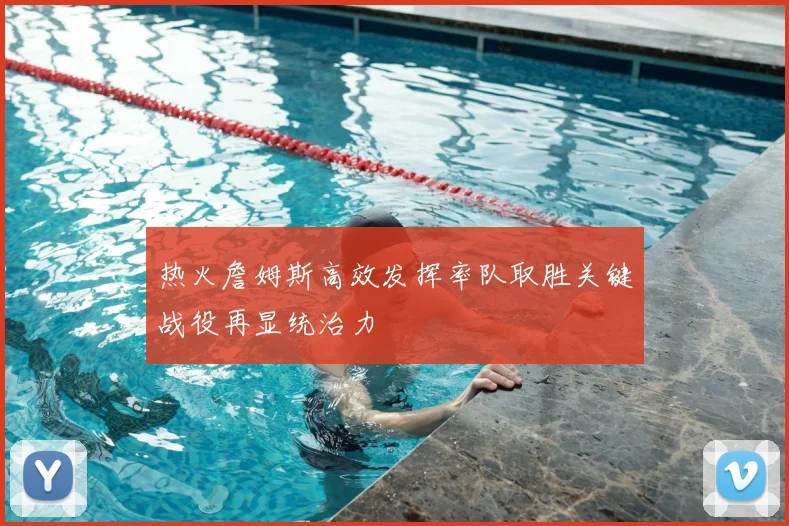 热火詹姆斯高效发挥率队取胜关键战役再显统治力