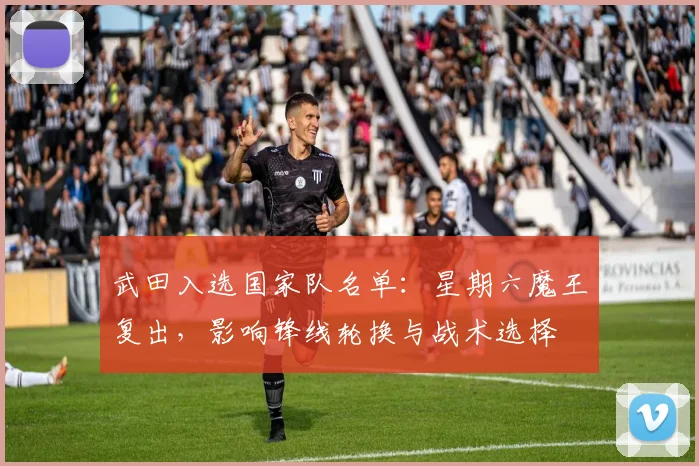 武田入选国家队名单:星期六魔王复出,影响锋线轮换与战术选择