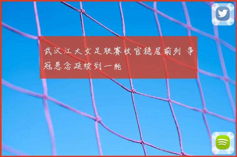 武汉江大女足联赛收官稳居前列 争冠悬念延续到一轮