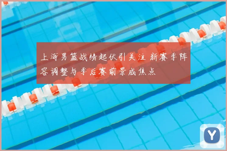 上海男篮战绩起伏引关注 新赛季阵容调整与季后赛前景成焦点