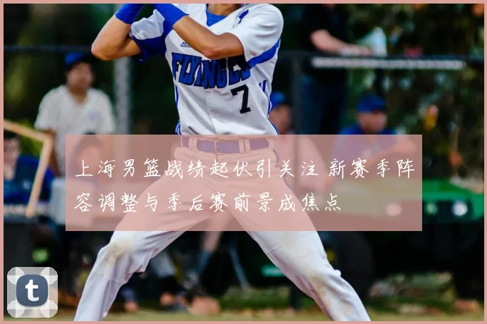 上海男篮战绩起伏引关注 新赛季阵容调整与季后赛前景成焦点