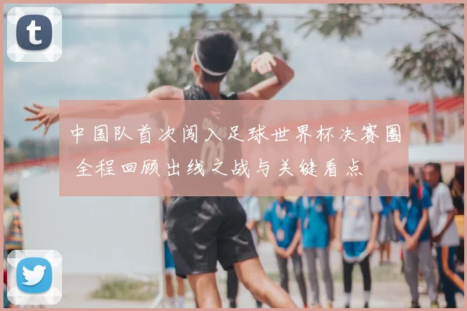 中国队首次闯入足球世界杯决赛圈 全程回顾出线之战与关键看点