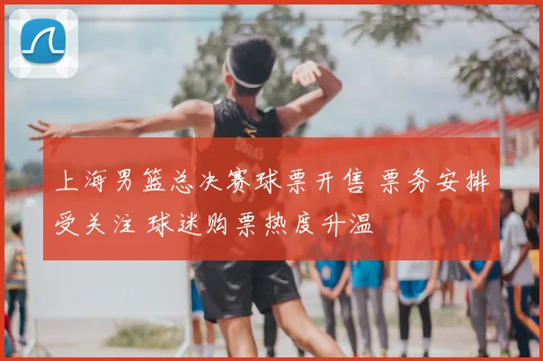 上海男篮总决赛球票开售 票务安排受关注 球迷购票热度升温
