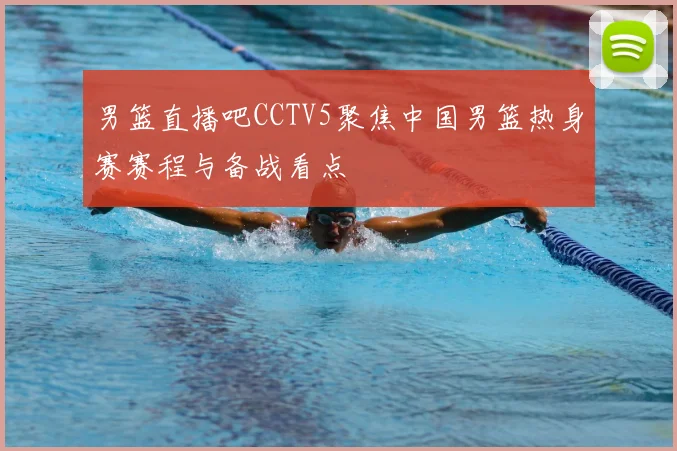 男篮直播吧CCTV5聚焦中国男篮热身赛赛程与备战看点