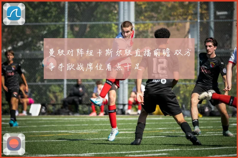 曼联对阵纽卡斯尔联直播前瞻 双方争夺欧战席位看点十足