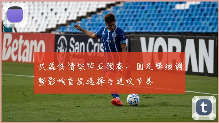 武磊伤情缺阵亚预赛,国足锋线调整影响首发选择与进攻节奏