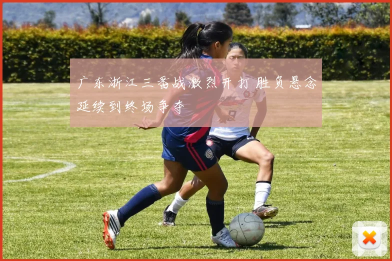 广东浙江三番战激烈开打 胜负悬念延续到终场争夺