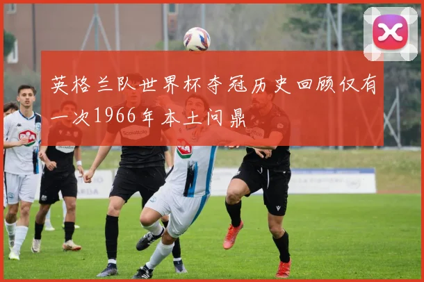 英格兰队世界杯夺冠历史回顾仅有一次1966年本土问鼎