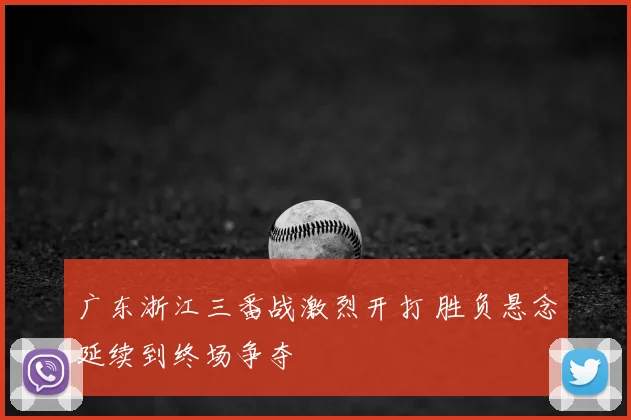 广东浙江三番战激烈开打 胜负悬念延续到终场争夺