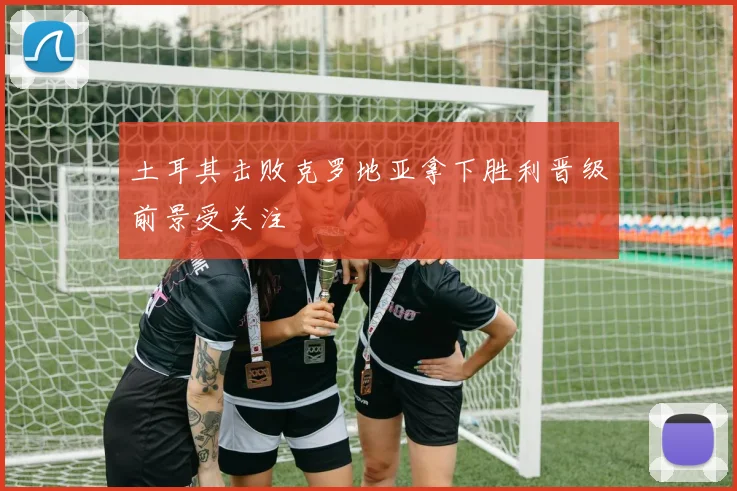 土耳其击败克罗地亚拿下胜利晋级前景受关注