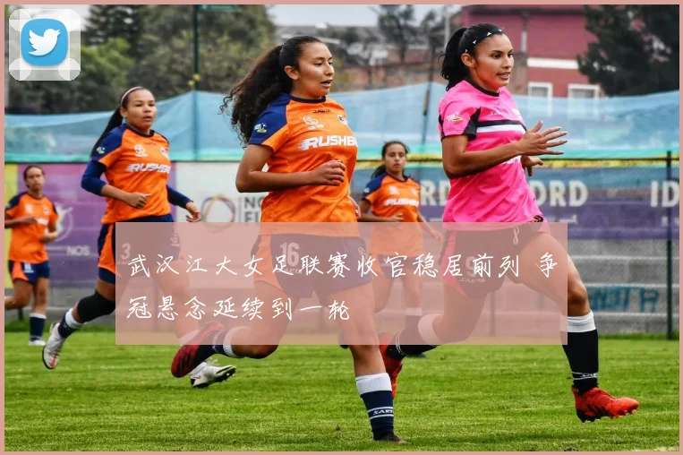 武汉江大女足联赛收官稳居前列 争冠悬念延续到一轮