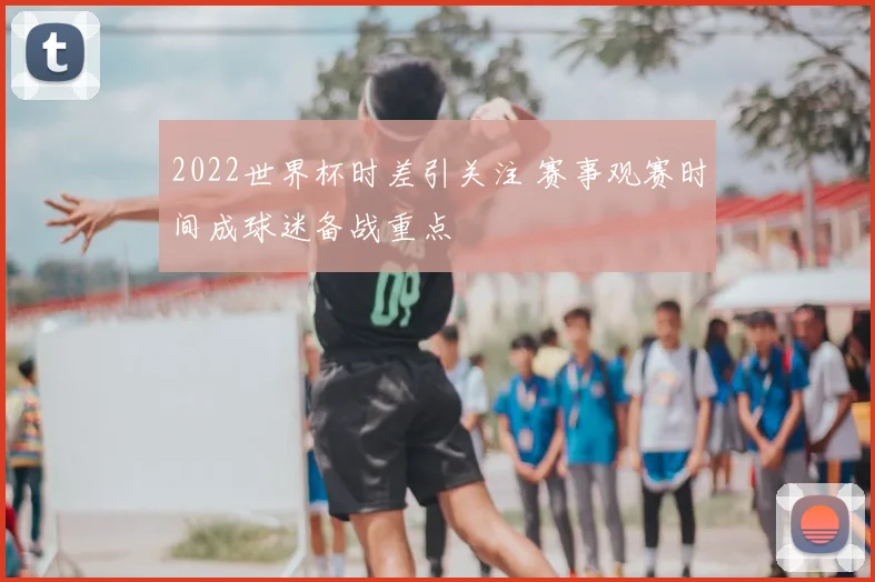 2022世界杯时差引关注 赛事观赛时间成球迷备战重点